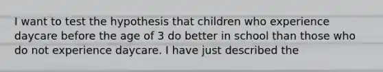 I want to test the hypothesis that children who experience daycare before the age of 3 do better in school than those who do not experience daycare. I have just described the