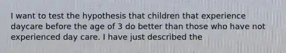 I want to test the hypothesis that children that experience daycare before the age of 3 do better than those who have not experienced day care. I have just described the