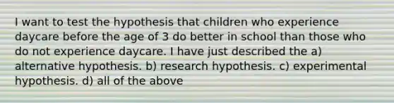 I want to test the hypothesis that children who experience daycare before the age of 3 do better in school than those who do not experience daycare. I have just described the a) alternative hypothesis. b) research hypothesis. c) experimental hypothesis. d) all of the above