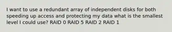 I want to use a redundant array of independent disks for both speeding up access and protecting my data what is the smallest level I could use? RAID 0 RAID 5 RAID 2 RAID 1