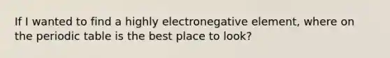 If I wanted to find a highly electronegative element, where on the periodic table is the best place to look?