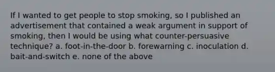 If I wanted to get people to stop smoking, so I published an advertisement that contained a weak argument in support of smoking, then I would be using what counter-persuasive technique? a. foot-in-the-door b. forewarning c. inoculation d. bait-and-switch e. none of the above