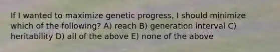 If I wanted to maximize genetic progress, I should minimize which of the following? A) reach B) generation interval C) heritability D) all of the above E) none of the above