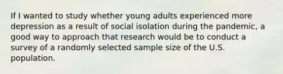 If I wanted to study whether young adults experienced more depression as a result of social isolation during the pandemic, a good way to approach that research would be to conduct a survey of a randomly selected sample size of the U.S. population.