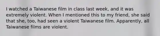 I watched a Taiwanese film in class last week, and it was extremely violent. When I mentioned this to my friend, she said that she, too, had seen a violent Taiwanese film. Apparently, all Taiwanese films are violent.