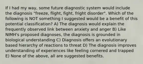 If I had my way, some future diagnostic system would include the diagnosis "freeze, flight, fight, fright disorder". Which of the following is NOT something I suggested would be a benefit of this potential classification? A) The diagnosis would explain the frequently observed link between anxiety and anger B) Like NIMH's proposed diagnoses, the diagnosis is grounded in biological understanding C) Diagnosis offers an evolutionary based hierarchy of reactions to threat D) The diagnosis improves understanding of experiences like feeling cornered and trapped E) None of the above, all are suggested benefits.