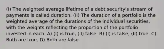 (I) The weighted average lifetime of a debt security's stream of payments is called duration. (II) The duration of a portfolio is the weighted average of the durations of the individual securities, with the weights reflecting the proportion of the portfolio invested in each. A) (I) is true, (II) false. B) (I) is false, (II) true. C) Both are true. D) Both are false.