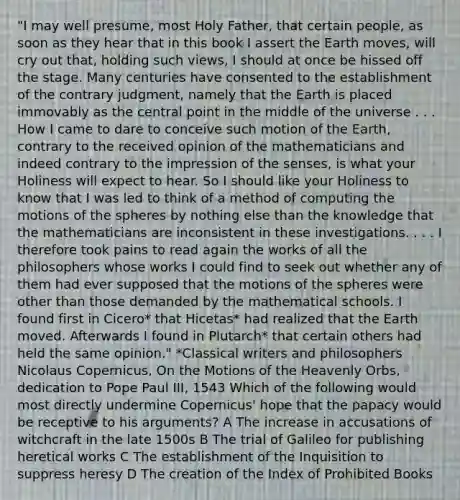 "I may well presume, most Holy Father, that certain people, as soon as they hear that in this book I assert the Earth moves, will cry out that, holding such views, I should at once be hissed off the stage. Many centuries have consented to the establishment of the contrary judgment, namely that the Earth is placed immovably as the central point in the middle of the universe . . . How I came to dare to conceive such motion of the Earth, contrary to the received opinion of the mathematicians and indeed contrary to the impression of the senses, is what your Holiness will expect to hear. So I should like your Holiness to know that I was led to think of a method of computing the motions of the spheres by nothing else than the knowledge that the mathematicians are inconsistent in these investigations. . . . I therefore took pains to read again the works of all the philosophers whose works I could find to seek out whether any of them had ever supposed that the motions of the spheres were other than those demanded by the mathematical schools. I found first in Cicero* that Hicetas* had realized that the Earth moved. Afterwards I found in Plutarch* that certain others had held the same opinion." *Classical writers and philosophers Nicolaus Copernicus, On the Motions of the Heavenly Orbs, dedication to Pope Paul III, 1543 Which of the following would most directly undermine Copernicus' hope that the papacy would be receptive to his arguments? A The increase in accusations of witchcraft in the late 1500s B The trial of Galileo for publishing heretical works C The establishment of the Inquisition to suppress heresy D The creation of the Index of Prohibited Books