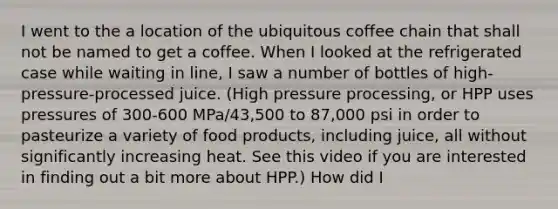 I went to the a location of the ubiquitous coffee chain that shall not be named to get a coffee. When I looked at the refrigerated case while waiting in line, I saw a number of bottles of high-pressure-processed juice. (High pressure processing, or HPP uses pressures of 300-600 MPa/43,500 to 87,000 psi in order to pasteurize a variety of food products, including juice, all without significantly increasing heat. See this video if you are interested in finding out a bit more about HPP.) How did I