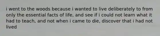 i went to the woods because i wanted to live deliberately to from only the essential facts of life, and see if i could not learn what it had to teach, and not when i came to die, discover that i had not lived