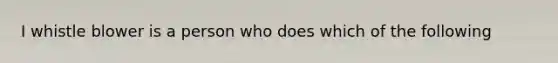 I whistle blower is a person who does which of the following