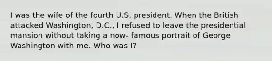 I was the wife of the fourth U.S. president. When the British attacked Washington, D.C., I refused to leave the presidential mansion without taking a now- famous portrait of George Washington with me. Who was I?