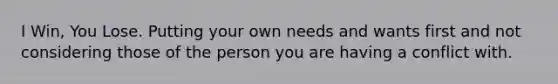 I Win, You Lose. Putting your own needs and wants first and not considering those of the person you are having a conflict with.