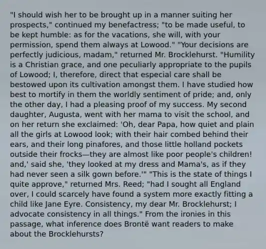 "I should wish her to be brought up in a manner suiting her prospects," continued my benefactress; "to be made useful, to be kept humble: as for the vacations, she will, with your permission, spend them always at Lowood." "Your decisions are perfectly judicious, madam," returned Mr. Brocklehurst. "Humility is a Christian grace, and one peculiarly appropriate to the pupils of Lowood; I, therefore, direct that especial care shall be bestowed upon its cultivation amongst them. I have studied how best to mortify in them the worldly sentiment of pride; and, only the other day, I had a pleasing proof of my success. My second daughter, Augusta, went with her mama to visit the school, and on her return she exclaimed: 'Oh, dear Papa, how quiet and plain all the girls at Lowood look; with their hair combed behind their ears, and their long pinafores, and those little holland pockets outside their frocks—they are almost like poor people's children! and,' said she, 'they looked at my dress and Mama's, as if they had never seen a silk gown before.'" "This is the state of things I quite approve," returned Mrs. Reed; "had I sought all England over, I could scarcely have found a system more exactly fitting a child like Jane Eyre. Consistency, my dear Mr. Brocklehurst; I advocate consistency in all things." From the ironies in this passage, what inference does Brontë want readers to make about the Brocklehursts?