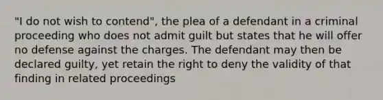 "I do not wish to contend", the plea of a defendant in a criminal proceeding who does not admit guilt but states that he will offer no defense against the charges. The defendant may then be declared guilty, yet retain the right to deny the validity of that finding in related proceedings