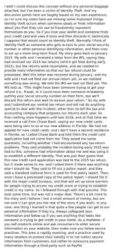 I wish I could discuss this concept without any personal baggage attached, but I've been a victim of Identity Theft. And my discussion points here are largely based on my own experience, so I'm sure my notes here are missing some important things. Identity theft occurs when someone steals or finds information about you that they can use to fraudulently represent themselves as you. So if you lose your wallet and someone finds your credit card and uses it once and then discards it, technically I suppose that would count as identity theft. Normally I think of identity theft as someone who gets access to your social security number or other personal identifying information, and then tries to set up a more long-term fraud. My story goes back to January 2015. My wife and I received a letter from the IRS, saying they had received our 2014 tax returns (which get filed during early 2015), but the returns were incomplete, and we needed to provide more information so that our tax refund could be processed. Well this letter was received during January, and my wife and I had not filed our annual return yet, so we realized something was wrong. We told the IRS we had not filed yet. The IRS told us, "This might have been someone trying to get your refund (i.e., fraud), or it could have been someone mistakenly putting your social security number on their form, but we'll discard this return and wait to receive your return." So my wife and I submitted our normal tax return and did not do anything special to deal with the incident, other than to tell the tax-and-accounting company that prepares our returns each year. So then nothing more happens until late 2016, and at that time we received a call from Chase Bank, saying our new credit cards were being sent to us at our new address in Florida. We had not applied for new credit cards, and I don't have a second residence in Florida, so I called Chase Bank and told them the credit card application had not come from me. They asked me some questions, including whether I had encountered any tax-return problems. They said probably the incident during early 2015 was tied to this; someone had information about me and was using it to establish a different identity. That was just their guess that this new credit card application was tied to the 2015 tax return, but it made sense to me, and I asked them if there was anything else I should do. They said to fill out a police report, and they said a standard national form is used for that policy report. Then, once I have a processed copy of the police report, I should file it with the major credit bureaus, and that will set up some barriers for people trying to access my credit score or trying to establish credit in my name. So I followed through with that process. This took some time, but was not a major deal. There's a bit more to the story and I believe I lost a small amount of money, but am not sure (I can give you the rest of the story if you wish). In any case, one thing I learned is that quite a few people can get to our personal information if they try. Always safeguard your information and follow-up if you see anything that looks like someone is trying to get credit in your name. As a marketer, if you sell products online and ask consumers to enter secure information on your website, then make sure you follow secure practices. This area is rapidly evolving, and a practice used by many retailers to protect their liability is to not collect secure information from customers, but rather to outsource payment information through a third party such as PayPal.