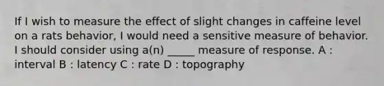 If I wish to measure the effect of slight changes in caffeine level on a rats behavior, I would need a sensitive measure of behavior. I should consider using a(n) _____ measure of response. A : interval B : latency C : rate D : topography