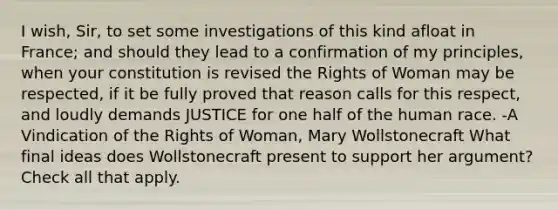 I wish, Sir, to set some investigations of this kind afloat in France; and should they lead to a confirmation of my principles, when your constitution is revised the Rights of Woman may be respected, if it be fully proved that reason calls for this respect, and loudly demands JUSTICE for one half of the human race. -A Vindication of the Rights of Woman, Mary Wollstonecraft What final ideas does Wollstonecraft present to support her argument? Check all that apply.