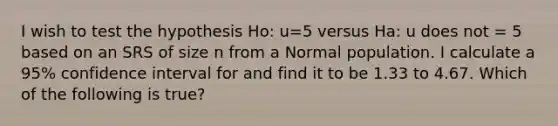 I wish to test the hypothesis Ho: u=5 versus Ha: u does not = 5 based on an SRS of size n from a Normal population. I calculate a 95% confidence interval for and find it to be 1.33 to 4.67. Which of the following is true?