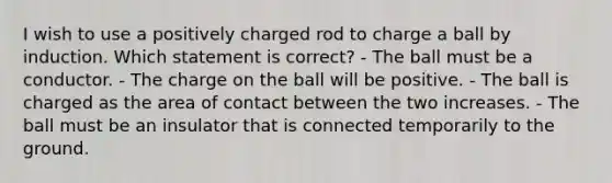 I wish to use a positively charged rod to charge a ball by induction. Which statement is correct? - The ball must be a conductor. - The charge on the ball will be positive. - The ball is charged as the area of contact between the two increases. - The ball must be an insulator that is connected temporarily to the ground.