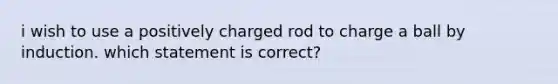 i wish to use a positively charged rod to charge a ball by induction. which statement is correct?