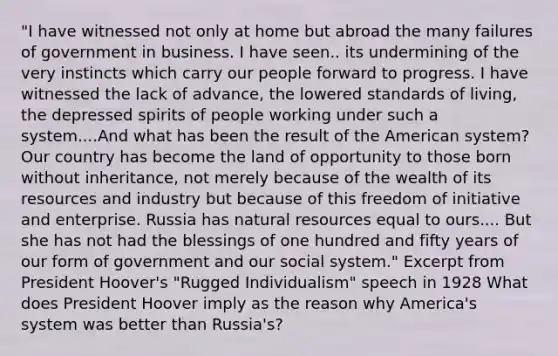 "I have witnessed not only at home but abroad the many failures of government in business. I have seen.. its undermining of the very instincts which carry our people forward to progress. I have witnessed the lack of advance, the lowered standards of living, the depressed spirits of people working under such a system....And what has been the result of the American system? Our country has become the land of opportunity to those born without inheritance, not merely because of the wealth of its resources and industry but because of this freedom of initiative and enterprise. Russia has natural resources equal to ours.... But she has not had the blessings of one hundred and fifty years of our form of government and our social system." Excerpt from President Hoover's "Rugged Individualism" speech in 1928 What does President Hoover imply as the reason why America's system was better than Russia's?