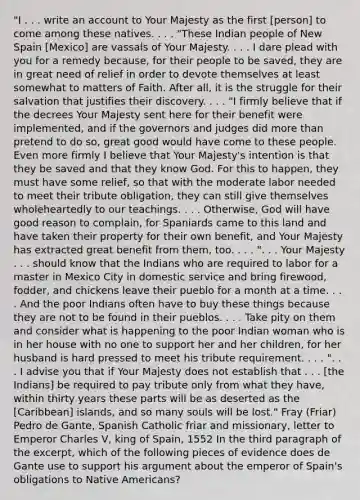 "I . . . write an account to Your Majesty as the first [person] to come among these natives. . . . "These Indian people of New Spain [Mexico] are vassals of Your Majesty. . . . I dare plead with you for a remedy because, for their people to be saved, they are in great need of relief in order to devote themselves at least somewhat to matters of Faith. After all, it is the struggle for their salvation that justifies their discovery. . . . "I firmly believe that if the decrees Your Majesty sent here for their benefit were implemented, and if the governors and judges did more than pretend to do so, great good would have come to these people. Even more firmly I believe that Your Majesty's intention is that they be saved and that they know God. For this to happen, they must have some relief, so that with the moderate labor needed to meet their tribute obligation, they can still give themselves wholeheartedly to our teachings. . . . Otherwise, God will have good reason to complain, for Spaniards came to this land and have taken their property for their own benefit, and Your Majesty has extracted great benefit from them, too. . . . ". . . Your Majesty . . . should know that the Indians who are required to labor for a master in Mexico City in domestic service and bring firewood, fodder, and chickens leave their pueblo for a month at a time. . . . And the poor Indians often have to buy these things because they are not to be found in their pueblos. . . . Take pity on them and consider what is happening to the poor Indian woman who is in her house with no one to support her and her children, for her husband is hard pressed to meet his tribute requirement. . . . ". . . I advise you that if Your Majesty does not establish that . . . [the Indians] be required to pay tribute only from what they have, within thirty years these parts will be as deserted as the [Caribbean] islands, and so many souls will be lost." Fray (Friar) Pedro de Gante, Spanish Catholic friar and missionary, letter to Emperor Charles V, king of Spain, 1552 In the third paragraph of the excerpt, which of the following pieces of evidence does de Gante use to support his argument about the emperor of Spain's obligations to Native Americans?