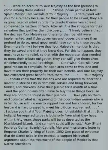 "I . . . write an account to Your Majesty as the first [person] to come among these natives. . . . "These Indian people of New Spain [Mexico] are vassals of Your Majesty. . . . I dare plead with you for a remedy because, for their people to be saved, they are in great need of relief in order to devote themselves at least somewhat to matters of Faith. After all, it is the struggle for their salvation that justifies their discovery. . . . "I firmly believe that if the decrees Your Majesty sent here for their benefit were implemented, and if the governors and judges did more than pretend to do so, great good would have come to these people. Even more firmly I believe that Your Majesty's intention is that they be saved and that they know God. For this to happen, they must have some relief, so that with the moderate labor needed to meet their tribute obligation, they can still give themselves wholeheartedly to our teachings. . . . Otherwise, God will have good reason to complain, for Spaniards came to this land and have taken their property for their own benefit, and Your Majesty has extracted great benefit from them, too. . . . ". . . Your Majesty . . . should know that the Indians who are required to labor for a master in Mexico City in domestic service and bring firewood, fodder, and chickens leave their pueblo for a month at a time. . . . And the poor Indians often have to buy these things because they are not to be found in their pueblos. . . . Take pity on them and consider what is happening to the poor Indian woman who is in her house with no one to support her and her children, for her husband is hard pressed to meet his tribute requirement. . . . ". . . I advise you that if Your Majesty does not establish that . . . [the Indians] be required to pay tribute only from what they have, within thirty years these parts will be as deserted as the [Caribbean] islands, and so many souls will be lost." Fray (Friar) Pedro de Gante, Spanish Catholic friar and missionary, letter to Emperor Charles V, king of Spain, 1552 One piece of evidence that de Gante used in the excerpt to support his overall argument about the treatment of the people of Mexico is that Native Americans