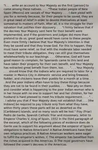 "I . . . write an account to Your Majesty as the first [person] to come among these natives. . . . "These Indian people of New Spain [Mexico] are vassals of Your Majesty. . . . I dare plead with you for a remedy because, for their people to be saved, they are in great need of relief in order to devote themselves at least somewhat to matters of Faith. After all, it is the struggle for their salvation that justifies their discovery. . . . "I firmly believe that if the decrees Your Majesty sent here for their benefit were implemented, and if the governors and judges did more than pretend to do so, great good would have come to these people. Even more firmly I believe that Your Majesty's intention is that they be saved and that they know God. For this to happen, they must have some relief, so that with the moderate labor needed to meet their tribute obligation, they can still give themselves wholeheartedly to our teachings. . . . Otherwise, God will have good reason to complain, for Spaniards came to this land and have taken their property for their own benefit, and Your Majesty has extracted great benefit from them, too. . . . ". . . Your Majesty . . . should know that the Indians who are required to labor for a master in Mexico City in domestic service and bring firewood, fodder, and chickens leave their pueblo for a month at a time. . . . And the poor Indians often have to buy these things because they are not to be found in their pueblos. . . . Take pity on them and consider what is happening to the poor Indian woman who is in her house with no one to support her and her children, for her husband is hard pressed to meet his tribute requirement. . . . ". . . I advise you that if Your Majesty does not establish that . . . [the Indians] be required to pay tribute only from what they have, within thirty years these parts will be as deserted as the [Caribbean] islands, and so many souls will be lost." Fray (Friar) Pedro de Gante, Spanish Catholic friar and missionary, letter to Emperor Charles V, king of Spain, 1552 In the third paragraph of the excerpt, which of the following pieces of evidence does de Gante use to support his argument about the emperor of Spain's obligations to Native Americans? A Native Americans have their own religious practices. B Native American workers were eager to fulfill the emperor's wishes. C The emperor has benefited from the riches acquired in the Americas. D The royal governors have followed the crown's decrees in the Americas.