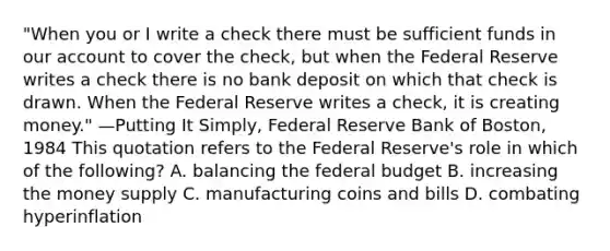 "When you or I write a check there must be sufficient funds in our account to cover the check, but when the Federal Reserve writes a check there is no bank deposit on which that check is drawn. When the Federal Reserve writes a check, it is creating money." —Putting It Simply, Federal Reserve Bank of Boston, 1984 This quotation refers to the Federal Reserve's role in which of the following? A. balancing the federal budget B. increasing the money supply C. manufacturing coins and bills D. combating hyperinflation