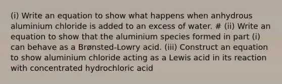 (i) Write an equation to show what happens when anhydrous aluminium chloride is added to an excess of water. # (ii) Write an equation to show that the aluminium species formed in part (i) can behave as a Brønsted-Lowry acid. (iii) Construct an equation to show aluminium chloride acting as a Lewis acid in its reaction with concentrated hydrochloric acid