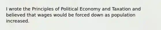 I wrote the Principles of Political Economy and Taxation and believed that wages would be forced down as population increased.