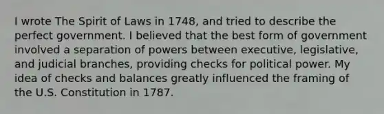 I wrote The Spirit of Laws in 1748, and tried to describe the perfect government. I believed that the best form of government involved a separation of powers between executive, legislative, and judicial branches, providing checks for political power. My idea of checks and balances greatly influenced the framing of the U.S. Constitution in 1787.