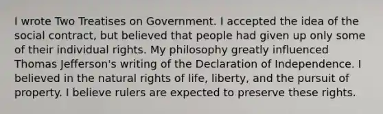 I wrote Two Treatises on Government. I accepted the idea of the social contract, but believed that people had given up only some of their individual rights. My philosophy greatly influenced Thomas Jefferson's writing of the Declaration of Independence. I believed in the natural rights of life, liberty, and the pursuit of property. I believe rulers are expected to preserve these rights.