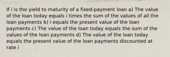 If i is the yield to maturity of a fixed-payment loan a) The value of the loan today equals i times the sum of the values of all the loan payments b) i equals the present value of the loan payments c) The value of the loan today equals the sum of the values of the loan payments d) The value of the loan today equals the present value of the loan payments discounted at rate i