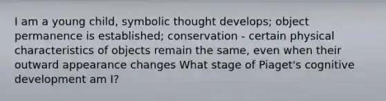 I am a young child, symbolic thought develops; object permanence is established; conservation - certain physical characteristics of objects remain the same, even when their outward appearance changes What stage of Piaget's cognitive development am I?