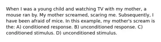 When I was a young child and watching TV with my mother, a mouse ran by. My mother screamed, scaring me. Subsequently, I have been afraid of mice. In this example, my mother's scream is the: A) conditioned response. B) unconditioned response. C) conditioned stimulus. D) unconditioned stimulus.