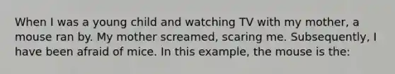 When I was a young child and watching TV with my mother, a mouse ran by. My mother screamed, scaring me. Subsequently, I have been afraid of mice. In this example, the mouse is the: