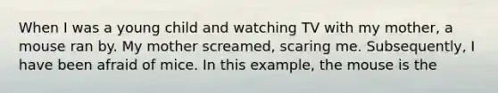 When I was a young child and watching TV with my mother, a mouse ran by. My mother screamed, scaring me. Subsequently, I have been afraid of mice. In this example, the mouse is the