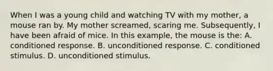 When I was a young child and watching TV with my mother, a mouse ran by. My mother screamed, scaring me. Subsequently, I have been afraid of mice. In this example, the mouse is the: A. conditioned response. B. unconditioned response. C. conditioned stimulus. D. unconditioned stimulus.