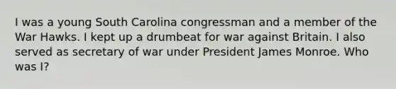 I was a young South Carolina congressman and a member of the War Hawks. I kept up a drumbeat for war against Britain. I also served as secretary of war under President James Monroe. Who was I?