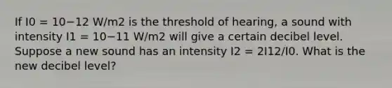 If I0 = 10−12 W/m2 is the threshold of hearing, a sound with intensity I1 = 10−11 W/m2 will give a certain decibel level. Suppose a new sound has an intensity I2 = 2I12/I0. What is the new decibel level?