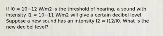 If I0 = 10−12 W/m2 is the threshold of hearing, a sound with intensity I1 = 10−11 W/m2 will give a certain decibel level. Suppose a new sound has an intensity I2 = I12/I0. What is the new decibel level?