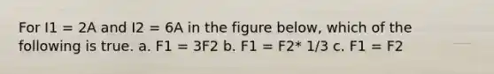 For I1 = 2A and I2 = 6A in the figure below, which of the following is true. a. F1 = 3F2 b. F1 = F2* 1/3 c. F1 = F2