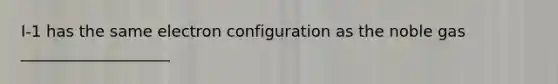 I-1 has the same electron configuration as the noble gas ___________________