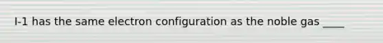 I-1 has the same electron configuration as the noble gas ____