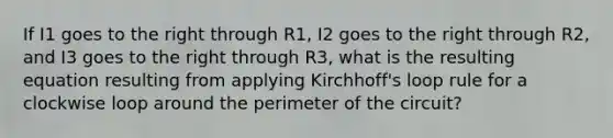 If I1 goes to the right through R1, I2 goes to the right through R2, and I3 goes to the right through R3, what is the resulting equation resulting from applying Kirchhoff's loop rule for a clockwise loop around the perimeter of the circuit?