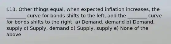 I.13. Other things equal, when expected inflation increases, the ________ curve for bonds shifts to the left, and the ________ curve for bonds shifts to the right. a) Demand, demand b) Demand, supply c) Supply, demand d) Supply, supply e) None of the above