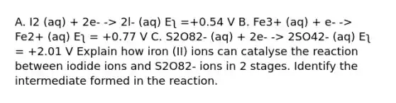 A. I2 (aq) + 2e- -> 2l- (aq) Eʅ =+0.54 V B. Fe3+ (aq) + e- -> Fe2+ (aq) Eʅ = +0.77 V C. S2O82- (aq) + 2e- -> 2SO42- (aq) Eʅ = +2.01 V Explain how iron (II) ions can catalyse the reaction between iodide ions and S2O82- ions in 2 stages. Identify the intermediate formed in the reaction.