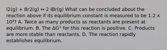 I2(g) + Br2(g) ↔ 2 IBr(g) What can be concluded about the reaction above if its equilibrium constant is measured to be 1.2 x 10²? A. Twice as many products as reactants are present at equilibrium. B. The ΔG° for this reaction is positive. C. Products are more stable than reactants. D. The reaction rapidly establishes equilibrium.